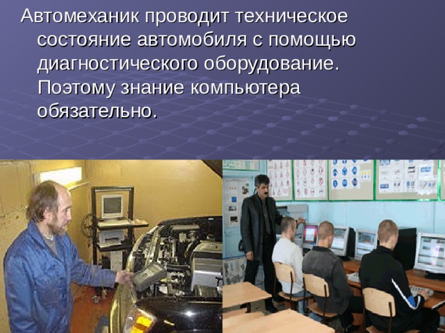 Автомеханик проводит техническое состояние автомобиля с помощью диагностического оборудование. Поэтому знание компьютера обязательно. 