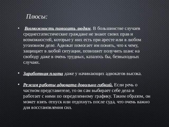        Плюсы:   Возможность помогать людям . В большинстве случаев среднестатистические граждане не знают своих прав и возможностей, которые у них есть при аресте или в любом уголовном деле. Адвокат помогает им понять, что к чему, защищает в любой ситуации, позволяет получить шанс на свободу даже в очень трудных, казалось бы, безвыходных случаях. Заработная плата даже у начинающих адвокатов высока. Режим работы адвоката довольно гибкий.  Если речь о частном представителе, то он сам выбирает себе дела и работает с ними по определенному графику. Таким образом, он может взять отпуск или отдохнуть после суда, что очень важно для восстановления сил. 