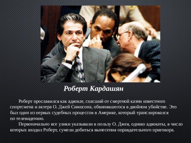  Роберт Кардашян   Роберт прославился как адвокат, спасший от смертной казни известного спортсмена и актера О. Джей Симпсона, обвинявшегося в двойном убийстве. Это был один из первых судебных процессов в Америке, который транслировался по телевидению.  Первоначально все улики указывали в пользу О. Джея, однако адвокаты, в число которых входил Роберт, сумели добиться вынесения оправдательного приговора. 