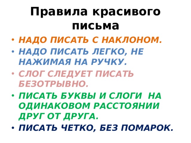 Правила красивого письма НАДО ПИСАТЬ С НАКЛОНОМ. НАДО ПИСАТЬ ЛЕГКО, НЕ НАЖИМАЯ НА РУЧКУ. СЛОГ СЛЕДУЕТ ПИСАТЬ БЕЗОТРЫВНО. ПИСАТЬ БУКВЫ И СЛОГИ НА ОДИНАКОВОМ РАССТОЯНИИ ДРУГ ОТ ДРУГА. ПИСАТЬ ЧЕТКО, БЕЗ ПОМАРОК. 