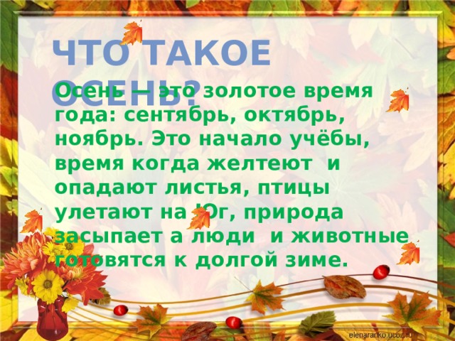 Что такое осень? Осень — это золотое время года: сентябрь, октябрь, ноябрь. Это начало учёбы, время когда желтеют и опадают листья, птицы улетают на Юг, природа засыпает а люди и животные готовятся к долгой зиме. 