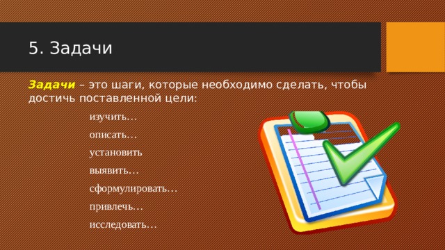 5. Задачи Задачи – это шаги, которые необходимо сделать, чтобы достичь поставленной цели:  изучить…   описать…   установить  выявить…    сформулировать…    привлечь…     исследовать… 
