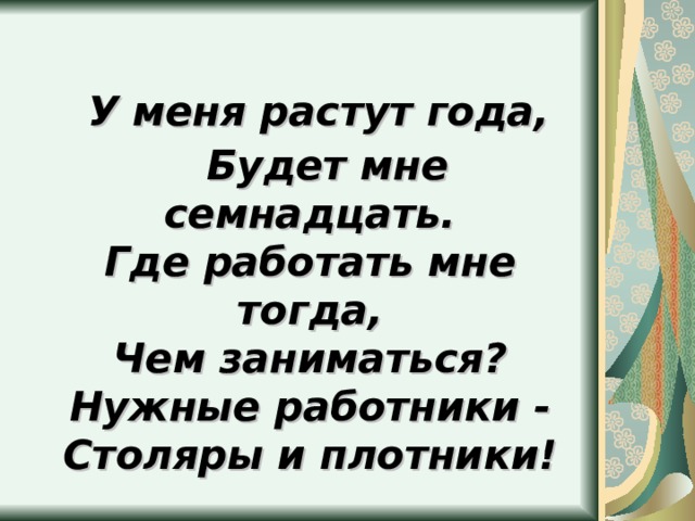  У меня растут года,  Будет мне семнадцать.  Где работать мне тогда,  Чем заниматься?  Нужные работники -  Столяры и плотники! 