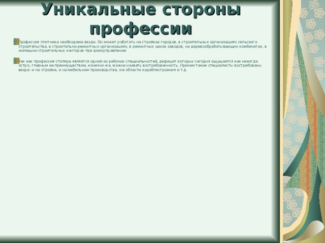 Уникальные стороны профессии Профессия плотника необходима везде. Он может работать на стройках городов, в строительных организациях сельского строительства, в строительно-ремонтных организациях, в ремонтных цехах заводов, на деревообрабатывающих комбинатах, в жилищно-строительных конторах при домоуправлении   Так как профессия столяра является одной из рабочих специальностей, дефицит которых сегодня ощущается как никогда остро, главным ее преимуществом, конечно же, можно назвать востребованность. Причем такие специалисты востребованы везде: и на стройке, и на мебельном производстве, и в области кораблестроения и т.д.   