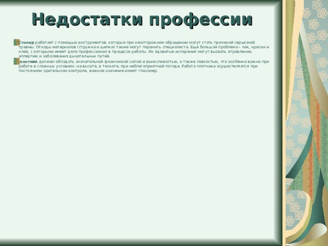 Недостатки профессии Столяр работает с помощью инструментов, которые при неосторожном обращении могут стать причиной серьезной травмы. Отходы материалов (стружка и щепки) также могут поранить специалиста. Еще большая проблема – лак, краски и клей, с которыми имеет дело профессионал в процессе работы. Их ядовитые испарения могут вызвать отравление, аллергию и заболевания дыхательных путей.   плотник должен обладать значительной физической силой и выносливостью, а также ловкостью, что особенно важно при работе в сложных условиях: на высоте, в тесноте, при неблагоприятной погоде. Работа плотника осуществляется при постоянном зрительном контроле, важное значение имеет глазомер.   
