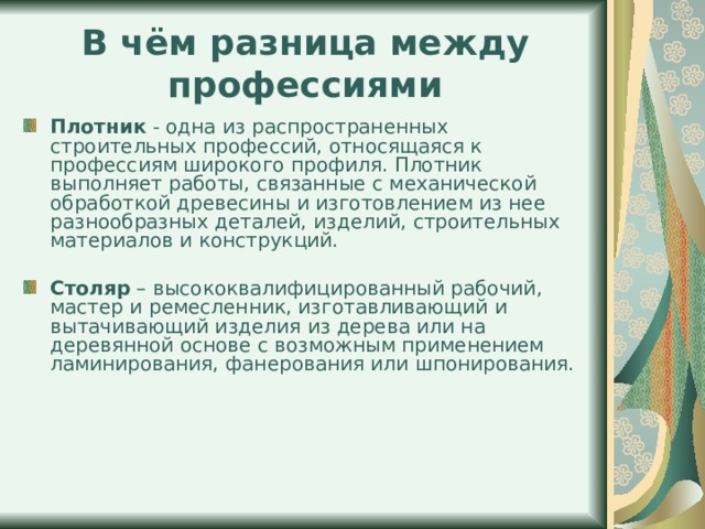 В чём разница между профессиями Плотник - одна из распространенных строительных профессий, относящаяся к профессиям широкого профиля. Плотник выполняет работы, связанные с механической обработкой древесины и изготовлением из нее разнообразных деталей, изделий, строительных материалов и конструкций.  Столяр – высококвалифицированный рабочий, мастер и ремесленник, изготавливающий и вытачивающий изделия из дерева или на деревянной основе с возможным применением ламинирования, фанерования или шпонирования. 
