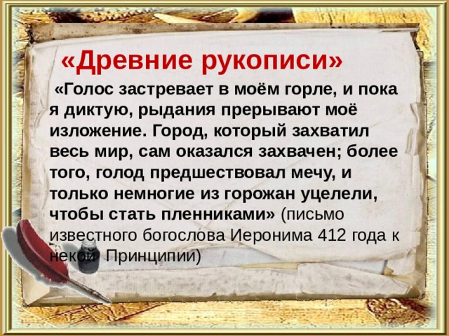   «Древние рукописи»    «Голос застревает в моём горле, и пока я диктую, рыдания прерывают моё изложение. Город, который захватил весь мир, сам оказался захвачен; более того, голод предшествовал мечу, и только немногие из горожан уцелели, чтобы стать пленниками» (письмо известного богослова Иеронима 412 года к некой Принципии)  