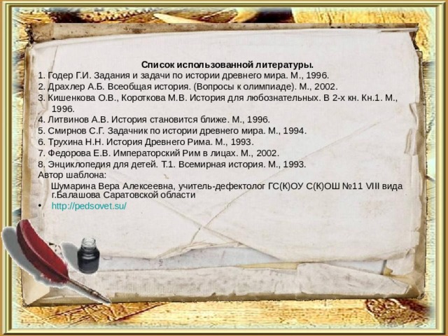 Список использованной литературы. 1. Годер Г.И. Задания и задачи по истории древнего мира. М., 1996. 2. Драхлер А.Б. Всеобщая история. (Вопросы к олимпиаде). М., 2002. 3. Кишенкова О.В., Короткова М.В. История для любознательных. В 2-х кн. Кн.1. М., 1996. 4. Литвинов А.В. История становится ближе. М., 1996. 5. Смирнов С.Г. Задачник по истории древнего мира. М., 1994. 6. Трухина Н.Н. История Древнего Рима. М., 1993. 7. Федорова Е.В. Императорский Рим в лицах. М., 2002. 8. Энциклопедия для детей. Т.1. Всемирная история. М., 1993. Автор шаблона:  Шумарина Вера Алексеевна, учитель-дефектолог ГС(К)ОУ С(К)ОШ №11 VIII вида г.Балашова Саратовской области http://pedsovet.su/  