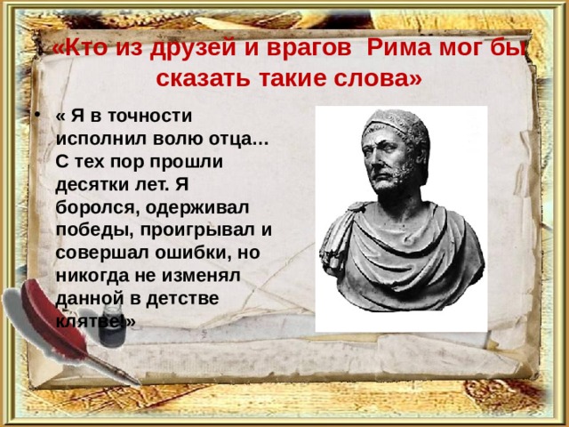  «Кто из друзей и врагов Рима мог бы сказать такие слова»   « Я в точности исполнил волю отца…С тех пор прошли десятки лет. Я боролся, одерживал победы, проигрывал и совершал ошибки, но никогда не изменял данной в детстве клятве!»  