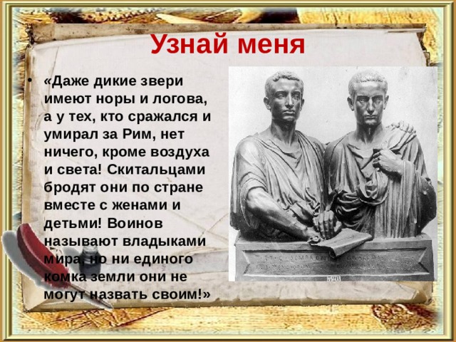 Узнай меня « Даже дикие звери имеют норы и логова, а у тех, кто сражался и умирал за Рим, нет ничего, кроме воздуха и света! Скитальцами бродят они по стране вместе с женами и детьми! Воинов называют владыками мира, но ни единого комка земли они не могут назвать своим!»  