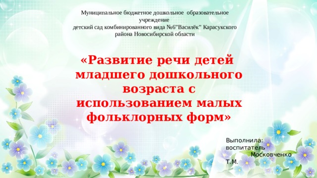Муниципальное бюджетное дошкольное образовательное учреждение детский сад комбинированного вида №6”Василёк” Карасукского района Новосибирской области «Развитие речи детей младшего дошкольного возраста с использованием малых фольклорных форм» Выполнила: воспитатель  Московченко Т.М. 