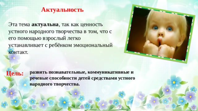Актуальность Эта тема  актуальна , так как ценность устного народного творчества в том, что с его помощью взрослый легко устанавливает с ребёнком эмоциональный контакт. развить познавательные, коммуникативные и речевые способности детей средствами устного народного творчества. Цель: 