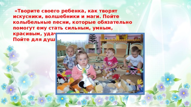  «Творите своего ребенка, как творят искусники, волшебники и маги. Пойте колыбельные песни, которые обязательно помогут ему стать сильным, умным, красивым, удачливым». Пойте для души!   