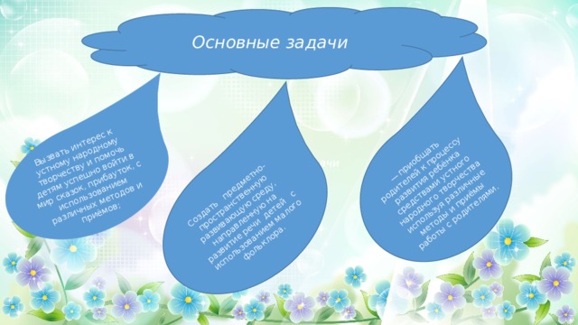 Создать предметно-пространственную развивающую среду, направленную на развитие речи детей с использованием малого фольклора. Вызвать интерес к устному народному творчеству и помочь детям успешно войти в мир сказок, прибауток, с использованием различных методов и приёмов; — приобщать родителей к процессу развития ребёнка средствами устного народного творчества используя различные методы и приёмы работы с родителями. Основные  задачи Основные  задачи Основные  задачи  