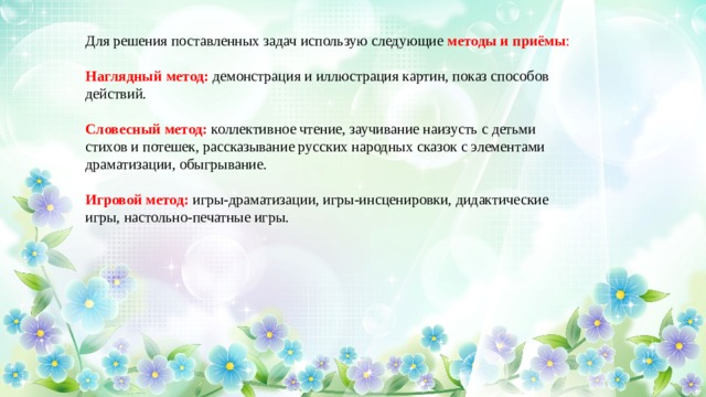 Для решения поставленных задач использую следующие  методы и приёмы : Наглядный метод:  демонстрация и иллюстрация картин, показ способов действий. Словесный метод:  коллективное чтение, заучивание наизусть с детьми стихов и потешек, рассказывание русских народных сказок с элементами драматизации, обыгрывание. Игровой метод:  игры-драматизации, игры-инсценировки, дидактические игры, настольно-печатные игры.  