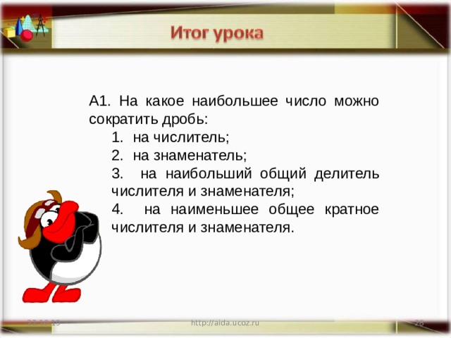 А1. На какое наибольшее число можно сократить дробь:  на числитель;  на знаменатель;  на наибольший общий делитель числителя и знаменателя;  на наименьшее общее кратное числителя и знаменателя.  на числитель;  на знаменатель;  на наибольший общий делитель числителя и знаменателя;  на наименьшее общее кратное числителя и знаменателя. 22.10.19 http://aida.ucoz.ru