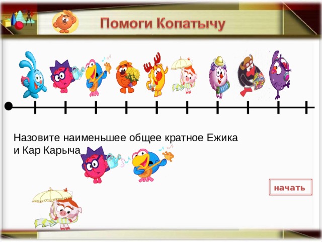 Назовите наименьшее общее кратное Ежика и Кар Карыча Необходимо соотнести представленный пример с расположением героев на условной координатной прямой и нажать на выбранный ответ. В случае ошибки фигурка исчезнет. Переход к следующему примеру по нажатию карты. начать  7