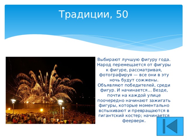 Традиции, 50   Выбирают лучшую фигуру года. Народ перемещается от фигуры к фигуре, рассматривая, фотографируя — все они в эту ночь будут сожжены. Объявляют победителей, среди фигур. И начинается... Везде, почти на каждой улице поочередно начинают зажигать фигуры, которые моментально вспыхивают и превращаются в гигантский костер; начинается феерверк. 