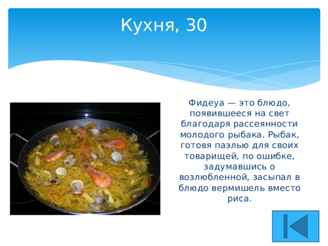Кухня, 30   Фидеуа — это блюдо, появившееся на свет благодаря рассеянности молодого рыбака. Рыбак, готовя паэлью для своих товарищей, по ошибке, задумавшись о возлюбленной, засыпал в блюдо вермишель вместо риса. 