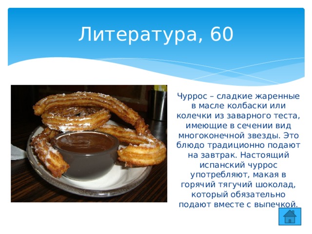 Литература, 60 Чуррос – сладкие жаренные в масле колбаски или колечки из заварного теста, имеющие в сечении вид многоконечной звезды. Это блюдо традиционно подают на завтрак. Настоящий испанский чуррос употребляют, макая в горячий тягучий шоколад, который обязательно подают вместе с выпечкой. 