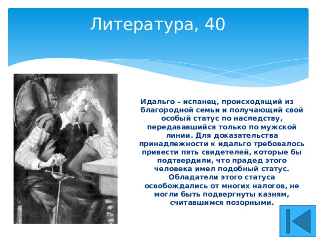Литература, 40   Идальго – испанец, происходящий из благородной семьи и получающий свой особый статус по наследству, передававшийся только по мужской линии. Для доказательства принадлежности к идальго требовалось привести пять свидетелей, которые бы подтвердили, что прадед этого человека имел подобный статус. Обладатели этого статуса освобождались от многих налогов, не могли быть подвергнуты казням, считавшимся позорными. 
