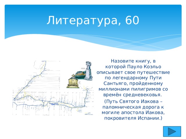 Литература, 60 Назовите книгу, в которой Пауло Коэльо описывает свое путешествие по легендарному Пути Сантьяго, пройденному миллиона­ми пилигримов со времён средневековья. (Путь Святого Иакова – паломническая дорога к могиле апостола Иакова, покровителя Испании.) 