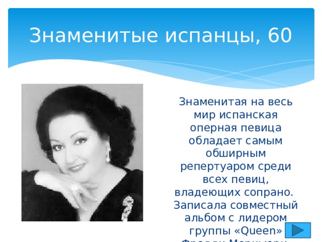 Знаменитые испанцы, 60 Знаменитая на весь мир испанская оперная певица обладает самым обширным репертуаром среди всех певиц, владеющих сопрано.  Записала совместный альбом с лидером группы «Queen» Фредди Меркьюри. 