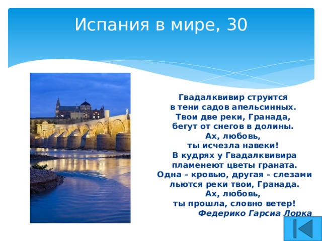 Испания в мире, 30   Гвадалквивир струится в тени садов апельсинных. Твои две реки, Гранада, бегут от снегов в долины. Ах, любовь, ты исчезла навеки! В кудрях у Гвадалквивира  пламенеют цветы граната. Одна – кровью, другая – слезами  льются реки твои, Гранада. Ах, любовь, ты прошла, словно ветер! Федерико Гарсиа Лорка 