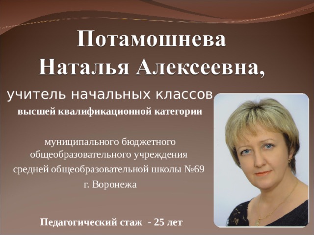 учитель начальных классов высшей квалификационной категории муниципального бюджетного общеобразовательного учреждения средней общеобразовательной школы №69 г. Воронежа     Педагогический стаж - 25 лет     