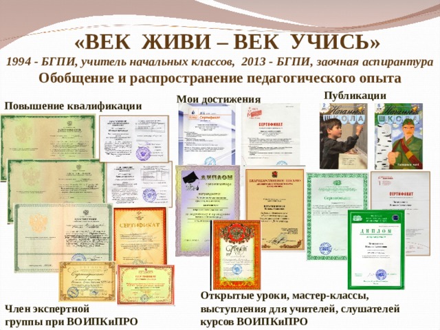   «ВЕК ЖИВИ – ВЕК УЧИСЬ»  1994 - БГПИ, учитель начальных классов, 2013 - БГПИ, заочная аспирантура Обобщение и распространение педагогического опыта   Публикации Мои достижения Повышение квалификации Открытые уроки, мастер-классы, выступления для учителей, слушателей курсов ВОИПКиПРО Член экспертной группы при ВОИПКиПРО 