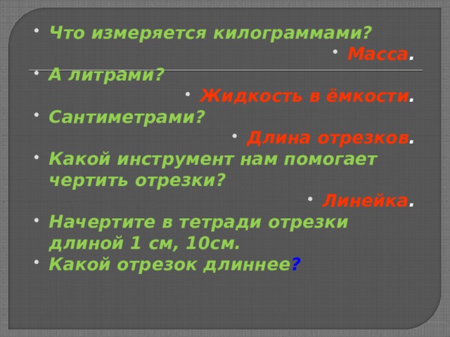 Что измеряется килограммами? Масса . А литрами? Жидкость в ёмкости . Сантиметрами? Длина отрезков . Какой инструмент нам помогает чертить отрезки? Линейка . Начертите в тетради отрезки длиной 1 см, 10см. Какой отрезок длиннее ?    