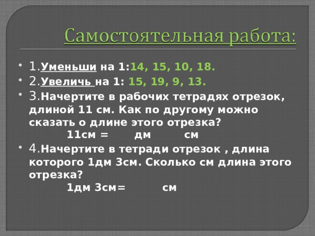 1. Уменьши на 1: 14, 15, 10, 18. 2. Увеличь на 1: 15, 19, 9, 13. 3. Начертите в рабочих тетрадях отрезок, длиной 11 см. Как по другому можно сказать о длине этого отрезка?  11см = дм см 4. Начертите в тетради отрезок , длина которого 1дм 3см. Сколько см длина этого отрезка?  1дм 3см= см  