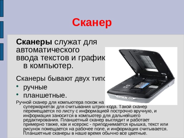 Сканер Сканеры служат для автоматического ввода текстов и графики  в компьютер. Сканеры бывают двух типов: ручные планшетные. Ручной сканер для компьютера похож на сканер, используемый в супермаркетах для считывания штрих-кода. Такой сканер перемещается по листу с информацией построчно вручную, и информация заносится в компьютер для дальнейшего редактирования. Планшетный сканер выглядит и работает примерно также, как и ксерокс - приподнимается крышка, текст или рисунок помещается на рабочее поле, и информация считывается. Планшетные сканеры в наше время обычно все цветные. 