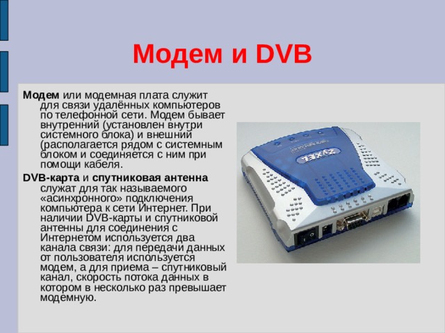 Модем и DVB Модем или модемная плата служит для связи удалённых компьютеров по телефонной сети. Модем бывает внутренний (установлен внутри системного блока) и внешний (располагается рядом с системным блоком и соединяется с ним при помощи кабеля. DVB-карта и спутниковая антенна служат для так называемого «асинхронного» подключения компьютера к сети Интернет. При наличии DVB-карты и спутниковой антенны для соединения с Интернетом используется два канала связи: для передачи данных от пользователя используется модем, а для приема – спутниковый канал, скорость потока данных в котором в несколько раз превышает модемную. 
