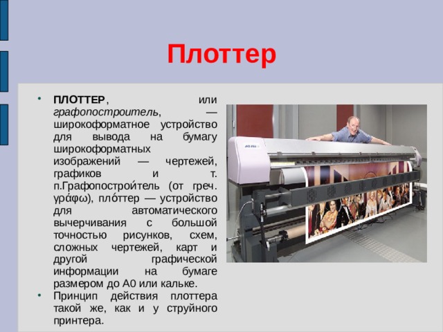 Плоттер ПЛОТТЕР , или графопостроитель , — широкоформатное устройство для вывода на бумагу широкоформатных изображений — чертежей, графиков и т. п.Графопострои́тель (от греч. γράφω), пло́ттер — устройство для автоматического вычерчивания с большой точностью рисунков, схем, сложных чертежей, карт и другой графической информации на бумаге размером до A0 или кальке. Принцип действия плоттера такой же, как и у струйного принтера. 
