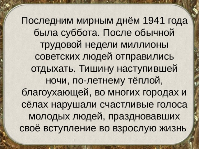  Последним мирным днём 1941 года была суббота. После обычной трудовой недели миллионы советских людей отправились отдыхать. Тишину наступившей ночи, по-летнему тёплой, благоухающей, во многих городах и сёлах нарушали счастливые голоса молодых людей, праздновавших своё вступление во взрослую жизнь 