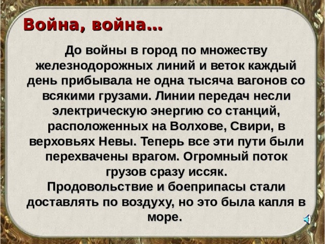 Война, война…  До войны в город по множеству железнодорожных линий и веток каждый день прибывала не одна тысяча вагонов со всякими грузами. Линии передач несли электрическую энергию со станций, расположенных на Волхове, Свири, в верховьях Невы. Теперь все эти пути были перехвачены врагом. Огромный поток грузов сразу иссяк. Продовольствие и боеприпасы стали доставлять по воздуху, но это была капля в море. 
