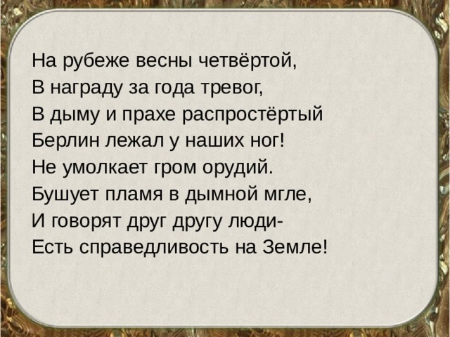 На рубеже весны четвёртой, В награду за года тревог, В дыму и прахе распростёртый Берлин лежал у наших ног! Не умолкает гром орудий. Бушует пламя в дымной мгле, И говорят друг другу люди- Есть справедливость на Земле! 