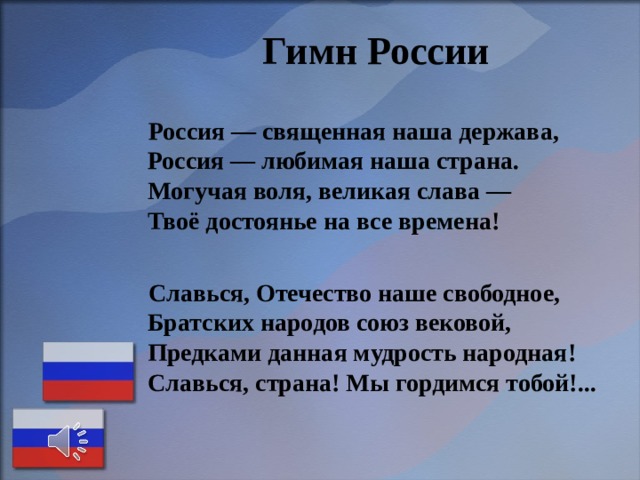  Гимн России   Россия — священная наша держава,  Россия — любимая наша страна.  Могучая воля, великая слава —  Твоё достоянье на все времена!   Славься, Отечество наше свободное,  Братских народов союз вековой,  Предками данная мудрость народная!  Славься, страна! Мы гордимся тобой!...    