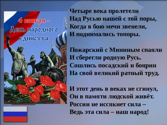 Четыре века пролетели  Над Русью нашей с той поры,  Когда в бою мечи звенели,  И поднимались топоры.   Пожарский с Мининым спаяли  И сберегли родную Русь.  Сошлись посадский и боярин  На свой великий ратный труд.   И этот день в веках не сгинул,  Он в памяти людской живёт.  России не иссякнет сила –  Ведь эта сила – наш народ! 