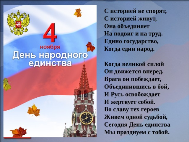     С историей не спорят,  С историей живут,  Она объединяет  На подвиг и на труд.  Едино государство,  Когда един народ.  Когда великой силой  Он движется вперед.  Врага он побеждает,  Объединившись в бой,  И Русь освобождает  И жертвует собой.  Во славу тех героев  Живем одной судьбой,  Сегодня День единства  Мы празднуем с тобой.      