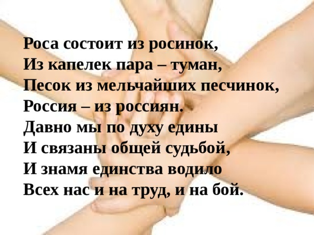Роса состоит из росинок,  Из капелек пара – туман,  Песок из мельчайших песчинок,  Россия – из россиян. Давно мы по духу едины  И связаны общей судьбой,  И знамя единства водило  Всех нас и на труд, и на бой. 