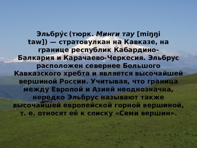 Эльбру́с  (тюрк.  Минги тау  [miŋŋi taw]) — стратовулкан на Кавказе, на границе республик Кабардино-Балкария и Карачаево-Черкесия. Эльбрус расположен севернее Большого Кавказского хребта и является высочайшей вершиной России. Учитывая, что граница между Европой и Азией неоднозначна, нередко Эльбрус называют также высочайшей европейской горной вершиной, т. е. относят её к списку «Семи вершин». 