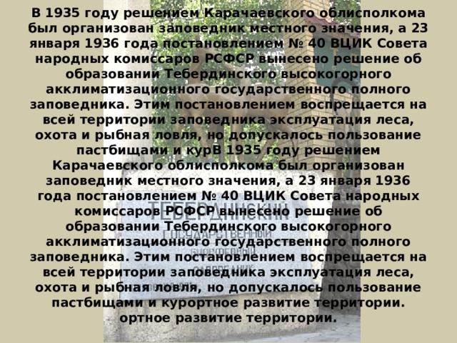 В 1935 году решением Карачаевского облисполкома был организован заповедник местного значения, а 23 января 1936 года постановлением № 40 ВЦИК Совета народных комиссаров РСФСР вынесено решение об образовании Тебердинского высокогорного акклиматизационного государственного полного заповедника. Этим постановлением воспрещается на всей территории заповедника эксплуатация леса, охота и рыбная ловля, но допускалось пользование пастбищами и курВ 1935 году решением Карачаевского облисполкома был организован заповедник местного значения, а 23 января 1936 года постановлением № 40 ВЦИК Совета народных комиссаров РСФСР вынесено решение об образовании Тебердинского высокогорного акклиматизационного государственного полного заповедника. Этим постановлением воспрещается на всей территории заповедника эксплуатация леса, охота и рыбная ловля, но допускалось пользование пастбищами и курортное развитие территории.  ортное развитие территории.   