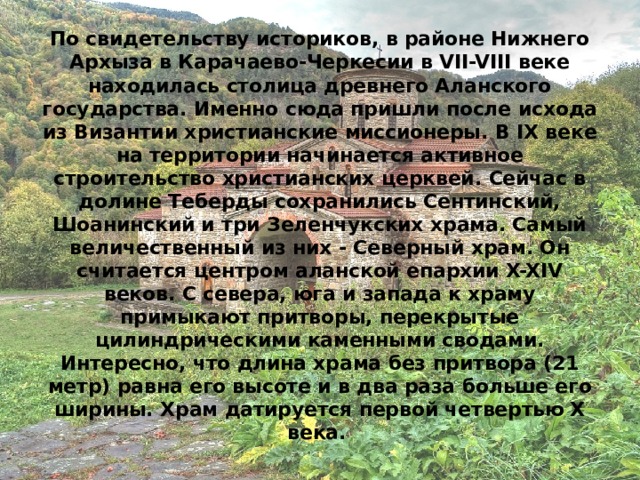 По свидетельству историков, в районе Нижнего Архыза в Карачаево-Черкесии в VII-VIII веке находилась столица древнего Аланского государства. Именно сюда пришли после исхода из Византии христианские миссионеры. В IX веке на территории начинается активное строительство христианских церквей. Сейчас в долине Теберды сохранились Сентинский, Шоанинский и три Зеленчукских храма. Самый величественный из них - Северный храм. Он считается центром аланской епархии X-XIV веков. С севера, юга и запада к храму примыкают притворы, перекрытые цилиндрическими каменными сводами. Интересно, что длина храма без притвора (21 метр) равна его высоте и в два раза больше его ширины. Храм датируется первой четвертью X века.  