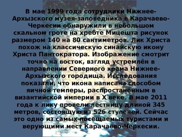 В мае 1999 года сотрудники Нижнее-Архызского музея-заповедника в Карачаево-Черкесии обнаружили в небольшом скальном гроте на хребте Мицешта рисунок размером 140 на 80 сантиметров. Лик Христа похож на классическую синайскую икону Христа Пантократора. Изображение смотрит точно на восток, взгляд устремлён в направлении Северного храма Нижнее-Архызского городища. Исследования показали, что икона написана способом яичной темперы, распростанённым в византийской империи в X веке. В мае 2011 года к лику провели лестницу длиной 345 метров, состоящую из 526 ступеней. Сейчас это одно из самых посещаемых туристами и верующими мест Карачаево-Черкесии. 