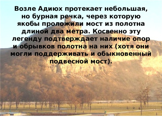 Возле Адиюх протекает небольшая, но бурная речка, через которую якобы проложили мост из полотна длиной два метра. Косвенно эту легенду подтверждает наличие опор и обрывков полотна на них (хотя они могли поддерживать и обыкновенный подвесной мост). 