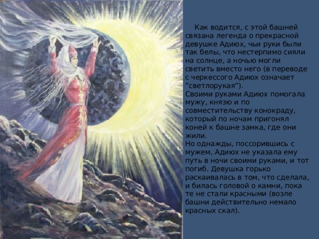       Как водится, с этой башней связана легенда о прекрасной девушке Адиюх, чьи руки были так белы, что нестерпимо сияли на солнце, а ночью могли светить вместо него (в переводе с черкессого Адиюх означает ”светлорукая”).  Своими руками Адиюх помогала мужу, князю и по совместительству конокраду, который по ночам пригонял коней к башне замка, где они жили.  Но однажды, поссорившись с мужем, Адиюх не указала ему путь в ночи своими руками, и тот погиб. Девушка горько раскаивалась в том, что сделала, и билась головой о камни, пока те не стали красными (возле башни действительно немало красных скал).    