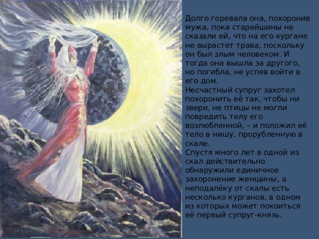 Долго горевала она, похоронив мужа, пока старейшины не сказали ей, что на его кургане не вырастет трава, поскольку он был злым человеком. И тогда она вышла за другого, но погибла, не успев войти в его дом.  Несчастный супруг захотел похоронить её так, чтобы ни звери, не птицы не могли повредить телу его возлюбленной, – и положил её тело в нишу, прорубленную в скале.  Спустя много лет в одной из скал действительно обнаружили единичное захоронение женщины, а неподалёку от скалы есть несколько курганов, в одном из которых может покоиться её первый супруг-князь.   