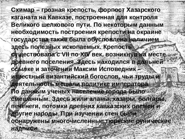 Схимар – грозная крепость, форпост Хазарского каганата на Кавказе, построенная для контроля Великого шелкового пути. По некоторым данным необходимость построения крепости на окраине государства также была обусловлена наличием здесь полезных ископаемых. Крепость существовала с VII по XIV век, возникнув на месте древнего поселения. Здесь находился в дальней ссылке и заточении Максим Исповедник – известный византийский богослов, чьи труды и деятельность мешали политике императора.  По данным ученых население города было смешанным. Здесь жили аланы, хазары, болгары, печенеги, потомки древних кавказских племен и другие народы. При изучении стен были обнаружены многочисленные тюркские рунические надписи. 